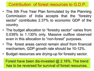 Contribution of forest resources to G.D.P.
• The Xth Five Year Plan formulated by the Planning
Commission of India accepts that the “forestry
sector” contributes 2.37% to economic GDP of the
country.
• The budget allocation to “forestry sector” varies from
0.039% to 1.130% only. Massive outflow observed
even in this allocation to “non-forest” purposes.
• The forest areas cannot remain aloof from financial
mechanism, GDP growth rate should be 10-12%.
• Budget resources are drying-up for forestry sector.
Forest have been dis-invested @ 2.16%. The trend
has to be reversed for survival of forest resources.
 