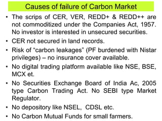 Causes of failure of Carbon Market
• The scrips of CER, VER, REDD+ & REDD++ are
not commoditized under the Companies Act, 1957.
No investor is interested in unsecured securities.
• CER not secured in land records.
• Risk of “carbon leakages” (PF burdened with Nistar
privileges) – no insurance cover available.
• No digital trading platform available like NSE, BSE,
MCX et.
• No Securities Exchange Board of India Ac, 2005
type Carbon Trading Act. No SEBI type Market
Regulator.
• No depository like NSEL, CDSL etc.
• No Carbon Mutual Funds for small farmers.
 