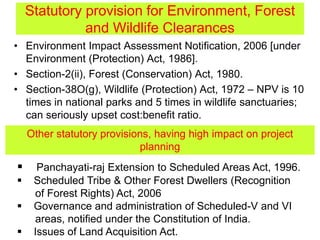 Statutory provision for Environment, Forest
and Wildlife Clearances
• Environment Impact Assessment Notification, 2006 [under
Environment (Protection) Act, 1986].
• Section-2(ii), Forest (Conservation) Act, 1980.
• Section-38O(g), Wildlife (Protection) Act, 1972 – NPV is 10
times in national parks and 5 times in wildlife sanctuaries;
can seriously upset cost:benefit ratio.
Other statutory provisions, having high impact on project
planning
 Panchayati-raj Extension to Scheduled Areas Act, 1996.
 Scheduled Tribe & Other Forest Dwellers (Recognition
of Forest Rights) Act, 2006
 Governance and administration of Scheduled-V and VI
areas, notified under the Constitution of India.
 Issues of Land Acquisition Act.
 