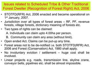 • STOTFD(RFR) Act, 2006 enacted and became operational on
1st January, 2007.
• Jurisdiction over all types of forest areas – RF, PF, revenue
forests, village forests, dictionary meaning of forests etc.
• Two types of rights can be claimed:
A. Individuals can claim upto 4.00ha per person.
B. Community can claim any area (without limit).
• Open ended Act. Claims can be put-up any time.
• Forest areas not to be de-notified i.e. both STOTFD(RFR) Act,
2006 and Forest (Conservation) Act, 1980 shall apply.
• No involuntary eviction / settlement – huge cost shall be
involved.
• Linear projects e.g. roads, transmission line, skyline crane,
conveyor belts, pipelines etc. shall be almost impossible.
Issues related to Scheduled Tribe & Other Traditional
Forest Dweller (Recognition of Forest Right) Act, 2006
 