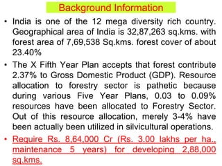 Background Information
• India is one of the 12 mega diversity rich country.
Geographical area of India is 32,87,263 sq.kms. with
forest area of 7,69,538 Sq.kms. forest cover of about
23.40%
• The X Fifth Year Plan accepts that forest contribute
2.37% to Gross Domestic Product (GDP). Resource
allocation to forestry sector is pathetic because
during various Five Year Plans, 0.03 to 0.09%
resources have been allocated to Forestry Sector.
Out of this resource allocation, merely 3-4% have
been actually been utilized in silvicultural operations.
• Require Rs. 8,64,000 Cr (Rs. 3.00 lakhs per ha.,
maintenance 5 years) for developing 2,88,000
sq.kms.
 