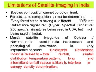 Limitations of Satellite Imaging in India
 Species composition cannot be determined.
 Forests stand composition cannot be determined –
Every forest stand is having a different “Different
Reflectance Signature” (Hyper Spectral Signature,
256 spectral signatures being used in USA, but not
being used in India).
 Mostly satellite imageries of October /
November is used in India – thus seasonal and
phenological occurrence is very
importance because “Chlorophyll Reflectance
Index” is related to – total rainfall, rainfall
distribution, temperature pattern, long and
intermittent rainfall season is likely to interfere in
canopy density determination.
 