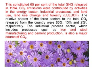 This constituted 65 per cent of the total GHG released
in 1994. CO2 emissions were contributed by activities
in the energy sector, industrial processes, and land
use, land use change and forestry (LULUCF). The
relative shares of the three sectors to the total CO2
released from the country were 85%, 13% and 2%t,
respectively. The industrial process sector, which
includes processes such as iron and steel
manufacturing and cement production, is also a major
source of CO2.
 