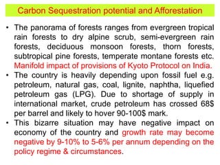 • The panorama of forests ranges from evergreen tropical
rain forests to dry alpine scrub, semi-evergreen rain
forests, deciduous monsoon forests, thorn forests,
subtropical pine forests, temperate montane forests etc.
Manifold impact of provisions of Kyoto Protocol on India.
• The country is heavily depending upon fossil fuel e.g.
petroleum, natural gas, coal, lignite, naphtha, liquefied
petroleum gas (LPG). Due to shortage of supply in
international market, crude petroleum has crossed 68$
per barrel and likely to hover 90-100$ mark.
• This bizarre situation may have negative impact on
economy of the country and growth rate may become
negative by 9-10% to 5-6% per annum depending on the
policy regime & circumstances.
Carbon Sequestration potential and Afforestation
 