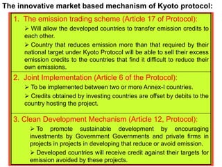 1. The emission trading scheme (Article 17 of Protocol):
 Will allow the developed countries to transfer emission credits to
each other.
 Country that reduces emission more than that required by their
national target under Kyoto Protocol will be able to sell their excess
emission credits to the countries that find it difficult to reduce their
own emissions.
2. Joint Implementation (Article 6 of the Protocol):
 To be implemented between two or more Annex-I countries.
 Credits obtained by investing countries are offset by debits to the
country hosting the project.
3. Clean Development Mechanism (Article 12, Protocol):
 To promote sustainable development by encouraging
investments by Government Governments and private firms in
projects in projects in developing that reduce or avoid emission.
 Developed countries will receive credit against their targets for
emission avoided by these projects.
The innovative market based mechanism of Kyoto protocol:
 