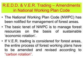 R.E.D.D. & V.E.R. Trading – Amendments
in National Working Plan Code
• The National Working Plan Code (NWPC) has
been notified for management of forest areas.
• The basic tenet of NWPC is to manage forest
resources on the basis of sustainable
‘economic rotation’.
• If V.E.R. trading is considered for forest areas,
the entire process of forest working plans have
to be amended and revised according to
“carbon rotation”.
 