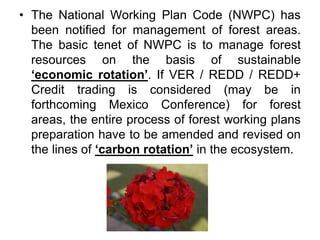 • The National Working Plan Code (NWPC) has
been notified for management of forest areas.
The basic tenet of NWPC is to manage forest
resources on the basis of sustainable
‘economic rotation’. If VER / REDD / REDD+
Credit trading is considered (may be in
forthcoming Mexico Conference) for forest
areas, the entire process of forest working plans
preparation have to be amended and revised on
the lines of ‘carbon rotation’ in the ecosystem.
 