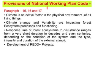 Provisions of National Working Plan Code -
I
Paragraph – 15, 16 and 17
• Climate is an active factor in the physical environment of all
living things.
• Climate change and Variability are impacting forest
Ecosystem processes and functioning.
• Response time of forest ecosystems to disturbance ranges
from a very short duration to decades and even centuries,
depending on the condition of the system and the type,
intensity and duration of the external stimuli.
• Development of REDD+ Projects.
 