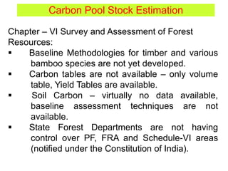 Carbon Pool Stock Estimation
Chapter – VI Survey and Assessment of Forest
Resources:
 Baseline Methodologies for timber and various
bamboo species are not yet developed.
 Carbon tables are not available – only volume
table, Yield Tables are available.
 Soil Carbon – virtually no data available,
baseline assessment techniques are not
available.
 State Forest Departments are not having
control over PF, FRA and Schedule-VI areas
(notified under the Constitution of India).
 