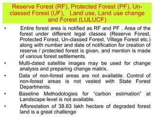 Reserve Forest (RF), Protected Forest (PF), Un-
classed Forest (UF), Land use, Land use change
and Forest (LULUCF)
• Entire forest area is notified as RF and PF . Area of the
forest under different legal classes (Reserve Forest,
Protected Forest, Un-classed Forest, Village Forest etc.)
along with number and date of notification for creation of
reserve / protected forest is given, and mention is made
of various forest settlements.
• Multi-dated satellite images may be used for change
analysis and preparing change matrix.
• Data of non-forest areas are not available. Control of
non-forest areas is not vested with State Forest
Departments.
• Baseline Methodologies for “carbon estimation” at
Landscape level is not available.
• Afforestation of 38.83 lakh hectare of degraded forest
land is a great challenge
 