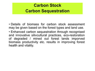Carbon Stock
Carbon Sequestration
• Details of biomass for carbon stock assessment
may be given based on the forest types and land use.
• Enhanced carbon sequestration through recognised
and innovative silivcultural practices, eco-restoration
of degraded / mined out forest lands imporved
biomass productivity etc. results in improving forest
health and vitality.
 