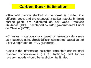 Carbon Stock Estimation
• The total carbon stocked in the forest is divided into
different pools and the changes in carbon stocks in these
carbon pools are estimated as per Good Practices
Guidance (GPC) developed by Inter-governmental Panel
on Climate (IPCC).
• Changes in carbon stock based on inventory data may
be measured using Stock-Difference method based on tier
2 tier 3 approach of IPCC guidelines.
•Gaps in the information collected from state and national
research organisations (ICFRE Institute) and further
research needs should be explicitly highlighted.
 