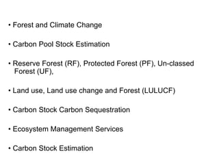 • Forest and Climate Change
• Carbon Pool Stock Estimation
• Reserve Forest (RF), Protected Forest (PF), Un-classed
Forest (UF),
• Land use, Land use change and Forest (LULUCF)
• Carbon Stock Carbon Sequestration
• Ecosystem Management Services
• Carbon Stock Estimation
 