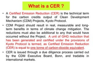 What is a CER ?
• A Certified Emission Reduction (CER) is the technical term
for the carbon credits output of Clean Development
Mechanism (CDM) Projects, Kyoto Protocol.
• CDM Project should result in real, measurable and long-
term benefits in terms of climate change mitigation. The
reductions must also be additional to any that would have
occurred without the Project. A unit of GHG reduction that
has been generated and certified under the provisions of
Kyoto Protocol is termed, as Certified Emission Reduction
(CER) is equal to one tonne of carbon-dioxide equivalent.
• CER is issued through a due diligence process carried out
by the CDM Executive Board, Bonn, and tradable in
international markets.
 