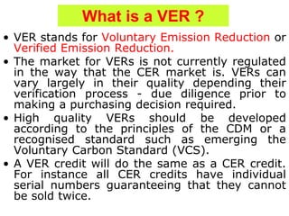 What is a VER ?
• VER stands for Voluntary Emission Reduction or
Verified Emission Reduction.
• The market for VERs is not currently regulated
in the way that the CER market is. VERs can
vary largely in their quality depending their
verification process - due diligence prior to
making a purchasing decision required.
• High quality VERs should be developed
according to the principles of the CDM or a
recognised standard such as emerging the
Voluntary Carbon Standard (VCS).
• A VER credit will do the same as a CER credit.
For instance all CER credits have individual
serial numbers guaranteeing that they cannot
be sold twice.
 