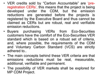 • VER credits sold by “Carbon Accountable” are ‘pre-
registration CERs’, this means that the project is being
developed under the CDM, but the emission
reductions are generated before the projects is
registered by the Executive Board and thus cannot be
claimed as CERs but are robust, real and verifiable
emission reductions.
• Buyers purchasing VERs from Eco-Securities
customers have the comfort of the Eco-Securities VER
standard which is based on a robust set of criteria,
and, where possible, the requirements of the CDM
and Voluntary Carbon Standard (VCS) are strictly
adhered to..
• The main concepts behind these VER criteria are that
emissions reductions must be real, measurable,
additional, verifiable and permanent.
• The possibility of VER markets shall be explored for
MP CDM Project.
 