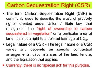 Carbon Sequestration Right (CSR)
 The term Carbon Sequestration Right (CSR) is
commonly used to describe the class of property
rights, created under Union / State law, that
recognize the “right of ownership to carbon
sequestered in vegetation” on a particular area of
land. It is not a right to a defined tonnage of CO2.
 Legal nature of a CSR - The legal nature of a CSR
varies and depends on specific contractual
arrangements, circumstances of the land tenure,
and the legislation that applies.
 Currently, there is no ‘special act’ for this purpose.
 