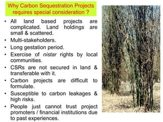 • All land based projects are
complicated. Land holdings are
small & scattered.
• Multi-stakeholders.
• Long gestation period.
• Exercise of nistar rights by local
communities.
• CSRs are not secured in land &
transferable with it.
• Carbon projects are difficult to
formulate.
• Susceptible to carbon leakages &
high risks.
• People just cannot trust project
promoters / financial institutions due
to past experiences.
Why Carbon Sequestration Projects
requires special consideration ?
 
