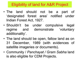 Eligibility of land for A&R Project
• The land should not be a part of
‘designated forest area’ notified under
Indian Forest Act, 1927.
• Shouldn’t be under compulsive legal
regime and demonstrate ‘voluntary
additionality’.
• The land should be open, fallow land as on
31 December, 1989 (with evidences of
satellite imageries or documents).
• Community / Panchayat / Gram Sabha land
is also eligible for CDM Projects.
 