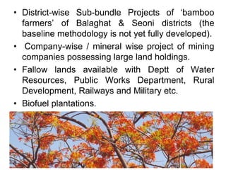 • District-wise Sub-bundle Projects of ‘bamboo
farmers’ of Balaghat & Seoni districts (the
baseline methodology is not yet fully developed).
• Company-wise / mineral wise project of mining
companies possessing large land holdings.
• Fallow lands available with Deptt of Water
Resources, Public Works Department, Rural
Development, Railways and Military etc.
• Biofuel plantations.
 