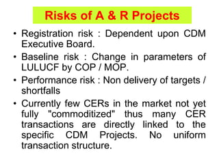 Risks of A & R Projects
• Registration risk : Dependent upon CDM
Executive Board.
• Baseline risk : Change in parameters of
LULUCF by COP / MOP.
• Performance risk : Non delivery of targets /
shortfalls
• Currently few CERs in the market not yet
fully "commoditized" thus many CER
transactions are directly linked to the
specific CDM Projects. No uniform
transaction structure.
 