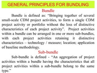 GENERAL PRINCIPLES FOR BUNDLING
Bundle
Bundle is defined as: “Bringing together of several
small-scale CDM project activities, to form a single CDM
project activity or portfolio without the loss of distinctive
characteristics of each project activity”. Project activities
within a bundle can be arranged in one or more sub-bundles,
with each project activities retaining it distinctive
characteristics – technology / measure; location; application
of baseline methodology.
Sub-bundle
Sub-bundle is defined - “An aggregation of project
activities within a bundle having the characteristics that all
project activities within a sub-bundle belong to the same
type.”
 
