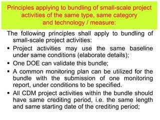 Principles applying to bundling of small-scale project
activities of the same type, same category
and technology / measure:
The following principles shall apply to bundling of
small-scale project activities:
 Project activities may use the same baseline
under same conditions (elaborate details);
 One DOE can validate this bundle;
 A common monitoring plan can be utilized for the
bundle with the submission of one monitoring
report, under conditions to be specified.
 All CDM project activities within the bundle should
have same crediting period, i.e. the same length
and same starting date of the crediting period;
 