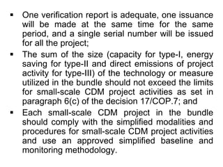  One verification report is adequate, one issuance
will be made at the same time for the same
period, and a single serial number will be issued
for all the project;
 The sum of the size (capacity for type-I, energy
saving for type-II and direct emissions of project
activity for type-III) of the technology or measure
utilized in the bundle should not exceed the limits
for small-scale CDM project activities as set in
paragraph 6(c) of the decision 17/COP.7; and
 Each small-scale CDM project in the bundle
should comply with the simplified modalities and
procedures for small-scale CDM project activities
and use an approved simplified baseline and
monitoring methodology.
 
