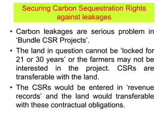 • Carbon leakages are serious problem in
‘Bundle CSR Projects’.
• The land in question cannot be ‘locked for
21 or 30 years’ or the farmers may not be
interested in the project. CSRs are
transferable with the land.
• The CSRs would be entered in ‘revenue
records’ and the land would transferable
with these contractual obligations.
Securing Carbon Sequestration Rights
against leakages
 