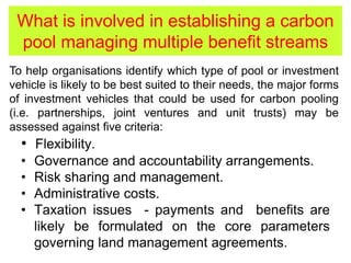 What is involved in establishing a carbon
pool managing multiple benefit streams
• Flexibility.
• Governance and accountability arrangements.
• Risk sharing and management.
• Administrative costs.
• Taxation issues - payments and benefits are
likely be formulated on the core parameters
governing land management agreements.
To help organisations identify which type of pool or investment
vehicle is likely to be best suited to their needs, the major forms
of investment vehicles that could be used for carbon pooling
(i.e. partnerships, joint ventures and unit trusts) may be
assessed against five criteria:
 