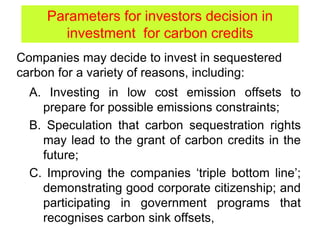 A. Investing in low cost emission offsets to
prepare for possible emissions constraints;
B. Speculation that carbon sequestration rights
may lead to the grant of carbon credits in the
future;
C. Improving the companies ‘triple bottom line’;
demonstrating good corporate citizenship; and
participating in government programs that
recognises carbon sink offsets,
Parameters for investors decision in
investment for carbon credits
Companies may decide to invest in sequestered
carbon for a variety of reasons, including:
 