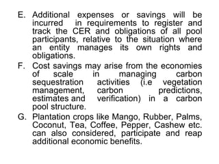 E. Additional expenses or savings will be
incurred in requirements to register and
track the CER and obligations of all pool
participants, relative to the situation where
an entity manages its own rights and
obligations.
F. Cost savings may arise from the economies
of scale in managing carbon
sequestration activities (i.e vegetation
management, carbon predictions,
estimates and verification) in a carbon
pool structure.
G. Plantation crops like Mango, Rubber, Palms,
Coconut, Tea, Coffee, Pepper, Cashew etc.
can also considered, participate and reap
additional economic benefits.
 