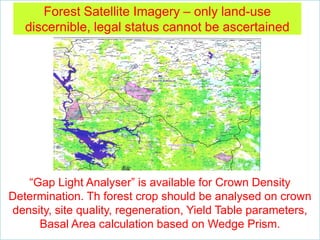 Forest Satellite Imagery – only land-use
discernible, legal status cannot be ascertained
“Gap Light Analyser” is available for Crown Density
Determination. Th forest crop should be analysed on crown
density, site quality, regeneration, Yield Table parameters,
Basal Area calculation based on Wedge Prism.
 