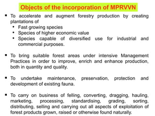  To accelerate and augment forestry production by creating
plantations of
• Fast growing species
• Species of higher economic value
• Species capable of diversified use for industrial and
commercial purposes.
 To bring suitable forest areas under intensive Management
Practices in order to improve, enrich and enhance production,
both in quantity and quality.
 To undertake maintenance, preservation, protection and
development of existing fauna.
 To carry on business of felling, converting, dragging, hauling,
marketing, processing, standardising, grading, sorting,
distributing, selling and carrying out all aspects of exploitation of
forest products grown, raised or otherwise found naturally.
Objects of the incorporation of MPRVVN
 