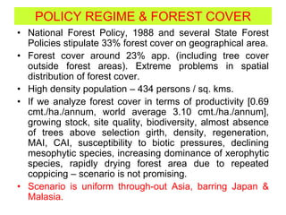 POLICY REGIME & FOREST COVER
• National Forest Policy, 1988 and several State Forest
Policies stipulate 33% forest cover on geographical area.
• Forest cover around 23% app. (including tree cover
outside forest areas). Extreme problems in spatial
distribution of forest cover.
• High density population – 434 persons / sq. kms.
• If we analyze forest cover in terms of productivity [0.69
cmt./ha./annum, world average 3.10 cmt./ha./annum],
growing stock, site quality, biodiversity, almost absence
of trees above selection girth, density, regeneration,
MAI, CAI, susceptibility to biotic pressures, declining
mesophytic species, increasing dominance of xerophytic
species, rapidly drying forest area due to repeated
coppicing – scenario is not promising.
• Scenario is uniform through-out Asia, barring Japan &
Malasia.
 