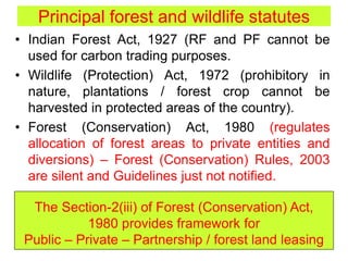 Principal forest and wildlife statutes
• Indian Forest Act, 1927 (RF and PF cannot be
used for carbon trading purposes.
• Wildlife (Protection) Act, 1972 (prohibitory in
nature, plantations / forest crop cannot be
harvested in protected areas of the country).
• Forest (Conservation) Act, 1980 (regulates
allocation of forest areas to private entities and
diversions) – Forest (Conservation) Rules, 2003
are silent and Guidelines just not notified.
The Section-2(iii) of Forest (Conservation) Act,
1980 provides framework for
Public – Private – Partnership / forest land leasing
 