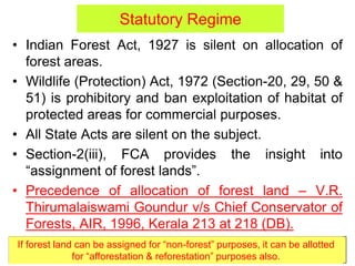 Statutory Regime
• Indian Forest Act, 1927 is silent on allocation of
forest areas.
• Wildlife (Protection) Act, 1972 (Section-20, 29, 50 &
51) is prohibitory and ban exploitation of habitat of
protected areas for commercial purposes.
• All State Acts are silent on the subject.
• Section-2(iii), FCA provides the insight into
“assignment of forest lands”.
• Precedence of allocation of forest land – V.R.
Thirumalaiswami Goundur v/s Chief Conservator of
Forests, AIR, 1996, Kerala 213 at 218 (DB).
If forest land can be assigned for “non-forest” purposes, it can be allotted
for “afforestation & reforestation” purposes also.
 