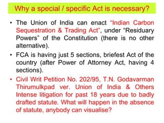 Why a special / specific Act is necessary?
• The Union of India can enact “Indian Carbon
Sequestration & Trading Act”, under “Residuary
Powers” of the Constitution (there is no other
alternative).
• FCA is having just 5 sections, briefest Act of the
country (after Power of Attorney Act, having 4
sections).
• Civil Writ Petition No. 202/95, T.N. Godavarman
Thirumulkpad ver. Union of India & Others
Intense litigation for past 18 years due to badly
drafted statute. What will happen in the absence
of statute, anybody can visualise?
 