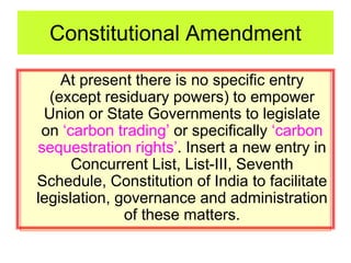 Constitutional Amendment
At present there is no specific entry
(except residuary powers) to empower
Union or State Governments to legislate
on ‘carbon trading’ or specifically ‘carbon
sequestration rights’. Insert a new entry in
Concurrent List, List-III, Seventh
Schedule, Constitution of India to facilitate
legislation, governance and administration
of these matters.
 