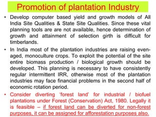 Promotion of plantation Industry
• Develop computer based yield and growth models of All
India Site Qualities & State Site Qualities. Since these vital
planning tools are are not available, hence determination of
growth and attainment of selection girth is difficult for
timberlands.
• In India most of the plantation industries are raising even-
aged, monoculture crops. To exploit the potential of the site
entire biomass production / biological growth should be
developed. This planning is necessary to have consistently
regular intermittent IRR, otherwise most of the plantation
industries may face financial problems in the second half of
economic rotation period.
• Consider diverting ‘forest land’ for industrial / biofuel
plantations under Forest (Conservation) Act, 1980. Legally it
is feasible – if forest land can be diverted for non-forest
purposes, it can be assigned for afforestation purposes also.
 