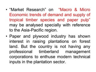 • “Market Research” on “Macro & Micro
Economic trends of demand and supply of
tropical timber species and paper pulp”
may be analysed specially with reference
to the Asia-Pacific region.
• Paper and plywood industry has shown
interest in raising plantations on forest
land. But the country is not having any
professional timberland management
corporations to enthuse modern technical
inputs in the plantation sector.
 