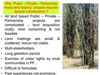 • All land based Public – Private –
Partnership projects are
complicated – land acquisition
costly, time consuming & not
feasible
• Land holdings are small &
scattered, hence not viable.
• Multi-stakeholders.
• Long gestation period.
• Exercise of nistar rights by local
communities in PF.
• Difficult to formulate.
• Past experiences not promising.
Why “Public – Private – Partnership
forest land leasing” projects requires
special consideration ?
 