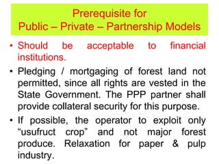 Prerequisite for
Public – Private – Partnership Models
• Should be acceptable to financial
institutions.
• Pledging / mortgaging of forest land not
permitted, since all rights are vested in the
State Government. The PPP partner shall
provide collateral security for this purpose.
• If possible, the operator to exploit only
“usufruct crop” and not major forest
produce. Relaxation for paper & pulp
industry.
 