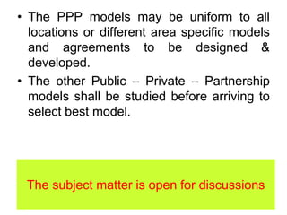 • The PPP models may be uniform to all
locations or different area specific models
and agreements to be designed &
developed.
• The other Public – Private – Partnership
models shall be studied before arriving to
select best model.
The subject matter is open for discussions
 