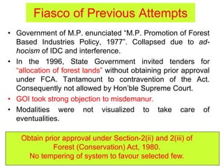 Fiasco of Previous Attempts
• Government of M.P. enunciated “M.P. Promotion of Forest
Based Industries Policy, 1977”. Collapsed due to ad-
hocism of IDC and interference.
• In the 1996, State Government invited tenders for
“allocation of forest lands” without obtaining prior approval
under FCA. Tantamount to contravention of the Act.
Consequently not allowed by Hon’ble Supreme Court.
• GOI took strong objection to misdemanur.
• Modalities were not visualized to take care of
eventualities.
Obtain prior approval under Section-2(ii) and 2(iii) of
Forest (Conservation) Act, 1980.
No tempering of system to favour selected few.
 