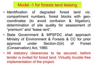 Model -1 for forests land leasing
• Identification of degraded forest land viz.
compartment numbers, forest blocks with geo-
coordinates (to avoid confusion & litigation),
determination of site quality for assessment of
“premium” and “lease rent”.
• State Government & MPSFDC shall approach
Ministry of Environment & Forests & CC for prior
approval under Section-2(iii) of Forest
(Conservation) Act, 1980.
• All statutory clearances to be secured, before
tender is invited for forest land. Virtually trouble free
implementation of the project.
 