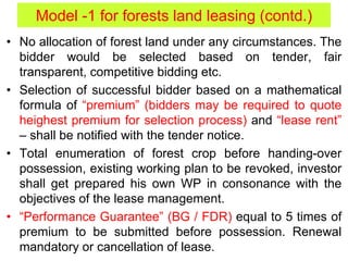 • No allocation of forest land under any circumstances. The
bidder would be selected based on tender, fair
transparent, competitive bidding etc.
• Selection of successful bidder based on a mathematical
formula of “premium” (bidders may be required to quote
heighest premium for selection process) and “lease rent”
– shall be notified with the tender notice.
• Total enumeration of forest crop before handing-over
possession, existing working plan to be revoked, investor
shall get prepared his own WP in consonance with the
objectives of the lease management.
• “Performance Guarantee” (BG / FDR) equal to 5 times of
premium to be submitted before possession. Renewal
mandatory or cancellation of lease.
Model -1 for forests land leasing (contd.)
 