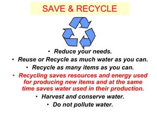 SAVE & RECYCLE
• Reduce your needs.
• Reuse or Recycle as much water as you can.
• Recycle as many items as you can.
• Recycling saves resources and energy used
for producing new items and at the same
time saves water used in their production.
• Harvest and conserve water.
• Do not pollute water.
 