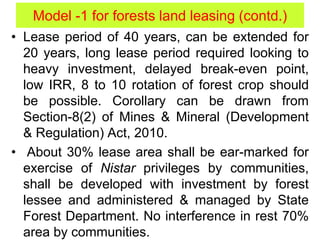 • Lease period of 40 years, can be extended for
20 years, long lease period required looking to
heavy investment, delayed break-even point,
low IRR, 8 to 10 rotation of forest crop should
be possible. Corollary can be drawn from
Section-8(2) of Mines & Mineral (Development
& Regulation) Act, 2010.
• About 30% lease area shall be ear-marked for
exercise of Nistar privileges by communities,
shall be developed with investment by forest
lessee and administered & managed by State
Forest Department. No interference in rest 70%
area by communities.
Model -1 for forests land leasing (contd.)
 