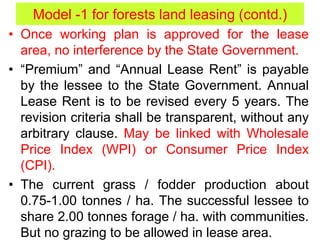 • Once working plan is approved for the lease
area, no interference by the State Government.
• “Premium” and “Annual Lease Rent” is payable
by the lessee to the State Government. Annual
Lease Rent is to be revised every 5 years. The
revision criteria shall be transparent, without any
arbitrary clause. May be linked with Wholesale
Price Index (WPI) or Consumer Price Index
(CPI).
• The current grass / fodder production about
0.75-1.00 tonnes / ha. The successful lessee to
share 2.00 tonnes forage / ha. with communities.
But no grazing to be allowed in lease area.
Model -1 for forests land leasing (contd.)
 